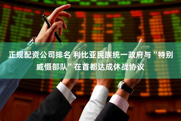 正规配资公司排名 利比亚民族统一政府与“特别威慑部队”在首都达成休战协议