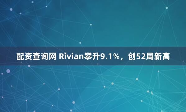 配资查询网 Rivian攀升9.1%，创52周新高