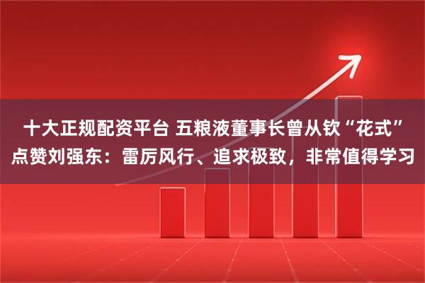 十大正规配资平台 五粮液董事长曾从钦“花式”点赞刘强东：雷厉风行、追求极致，非常值得学习