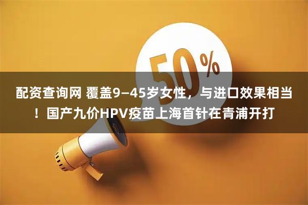 配资查询网 覆盖9—45岁女性，与进口效果相当！国产九价HPV疫苗上海首针在青浦开打