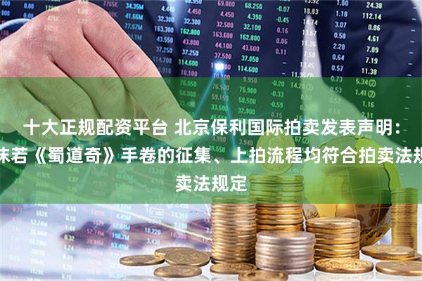 十大正规配资平台 北京保利国际拍卖发表声明：郭沫若《蜀道奇》手卷的征集、上拍流程均符合拍卖法规定