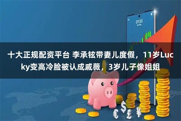 十大正规配资平台 李承铉带妻儿度假，11岁Lucky变高冷脸被认成戚薇，3岁儿子像姐姐