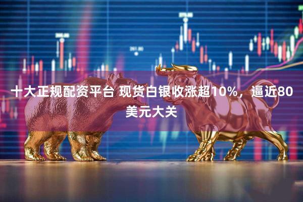 十大正规配资平台 现货白银收涨超10%，逼近80美元大关