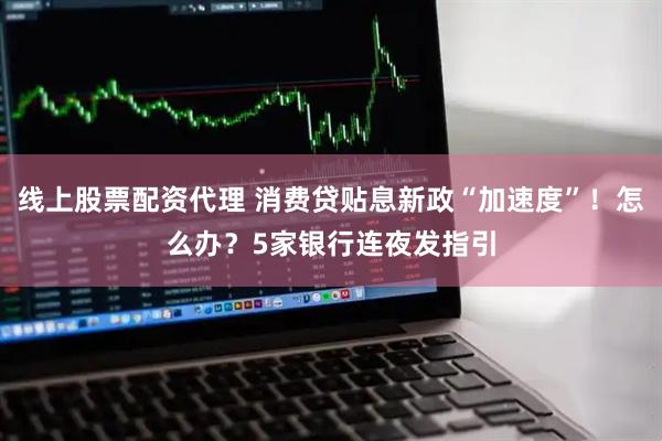 线上股票配资代理 消费贷贴息新政“加速度”！怎么办？5家银行连夜发指引