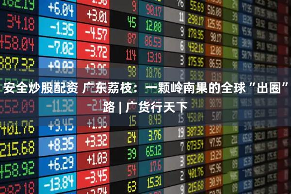 安全炒股配资 广东荔枝：一颗岭南果的全球“出圈”路 | 广货行天下