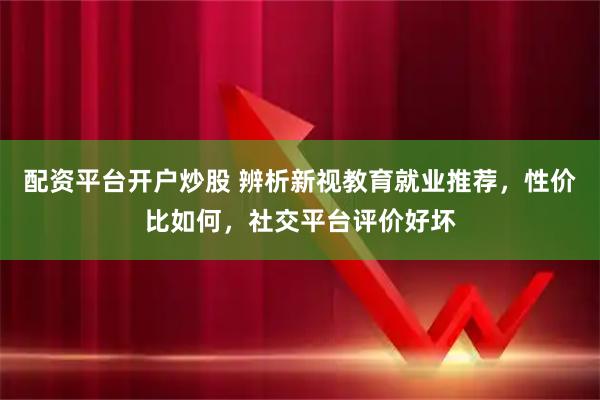 配资平台开户炒股 辨析新视教育就业推荐，性价比如何，社交平台评价好坏
