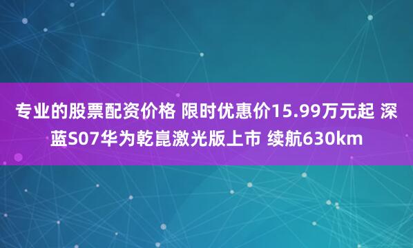 专业的股票配资价格 限时优惠价15.99万元起 深蓝S07华为乾崑激光版上市 续航630km