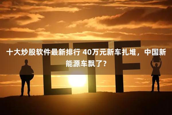 十大炒股软件最新排行 40万元新车扎堆，中国新能源车飘了？