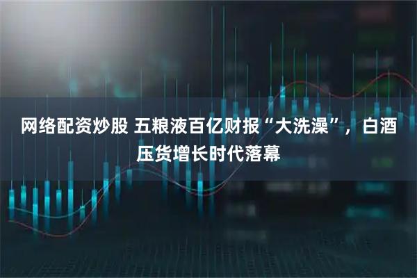 网络配资炒股 五粮液百亿财报“大洗澡”，白酒压货增长时代落幕