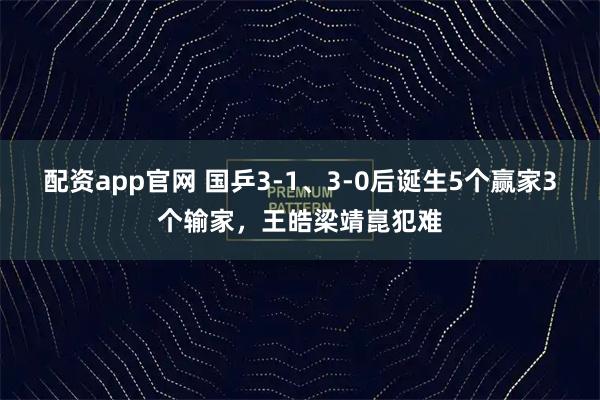 配资app官网 国乒3-1、3-0后诞生5个赢家3个输家，王皓梁靖崑犯难
