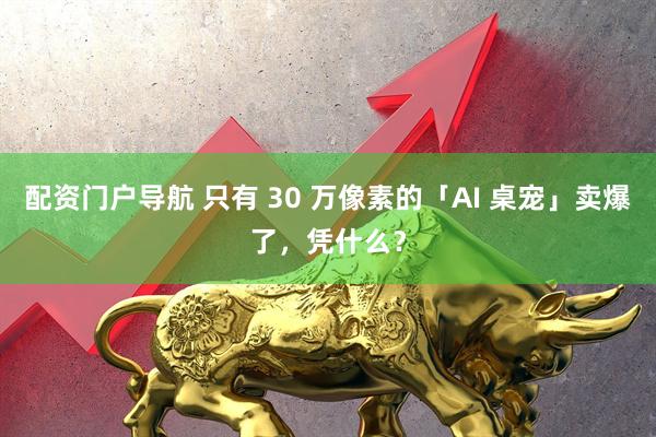 配资门户导航 只有 30 万像素的「AI 桌宠」卖爆了，凭什么？