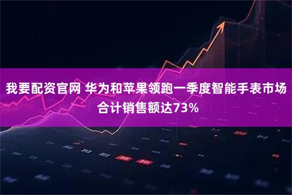 我要配资官网 华为和苹果领跑一季度智能手表市场 合计销售额达73%
