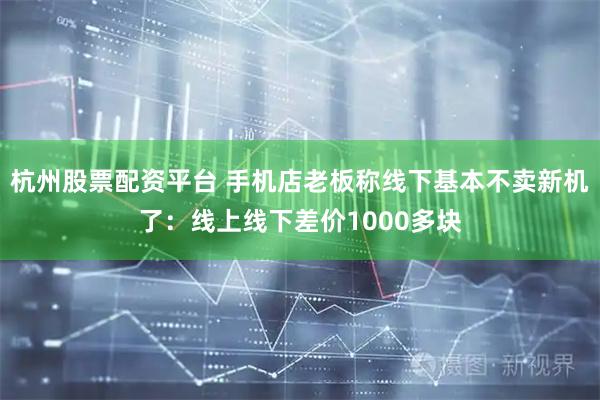 杭州股票配资平台 手机店老板称线下基本不卖新机了：线上线下差价1000多块