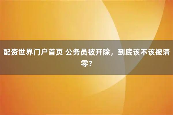 配资世界门户首页 公务员被开除,到底该不该被清零?