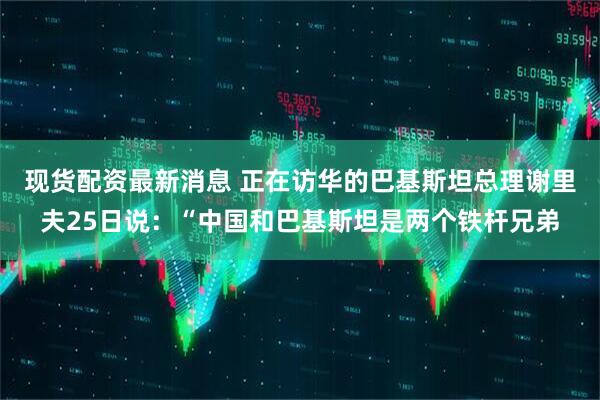 现货配资最新消息 正在访华的巴基斯坦总理谢里夫25日说：“中国和巴基斯坦是两个铁杆兄弟