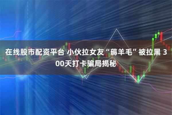 在线股市配资平台 小伙拉女友“薅羊毛”被拉黑 300天打卡骗局揭秘