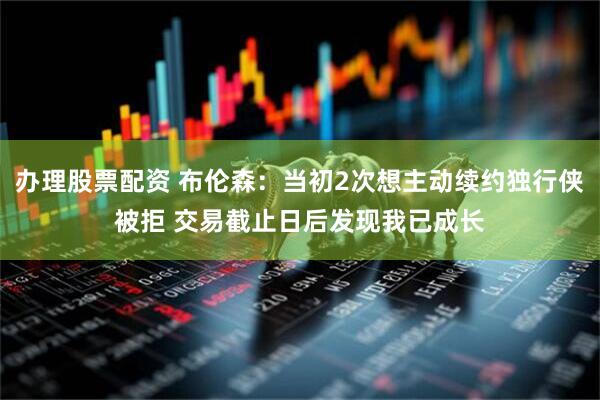 办理股票配资 布伦森:当初2次想主动续约独行侠被拒 交易截止日后发现我已成长