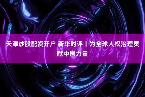 天津炒股配资开户 新华时评丨为全球人权治理贡献中国力量