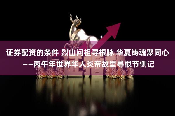 证券配资的条件 烈山问祖寻根脉 华夏铸魂聚同心 ——丙午年世界华人炎帝故里寻根节侧记